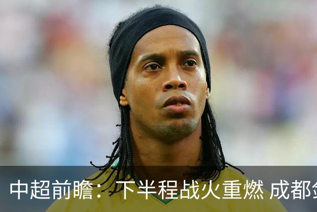 中超前瞻：下半程战火重燃 成都剑指三分申花求反弹
