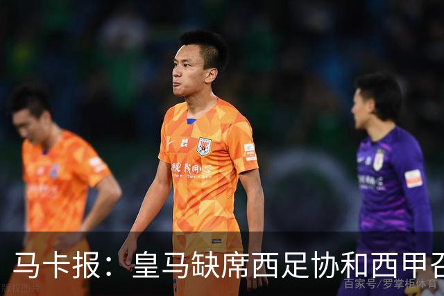马卡报：皇马缺席西足协和西甲召开的高规格会议，原因未知